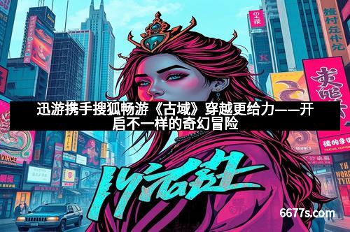 迅游携手搜狐畅游《古域》穿越更给力——开启不一样的奇幻冒险